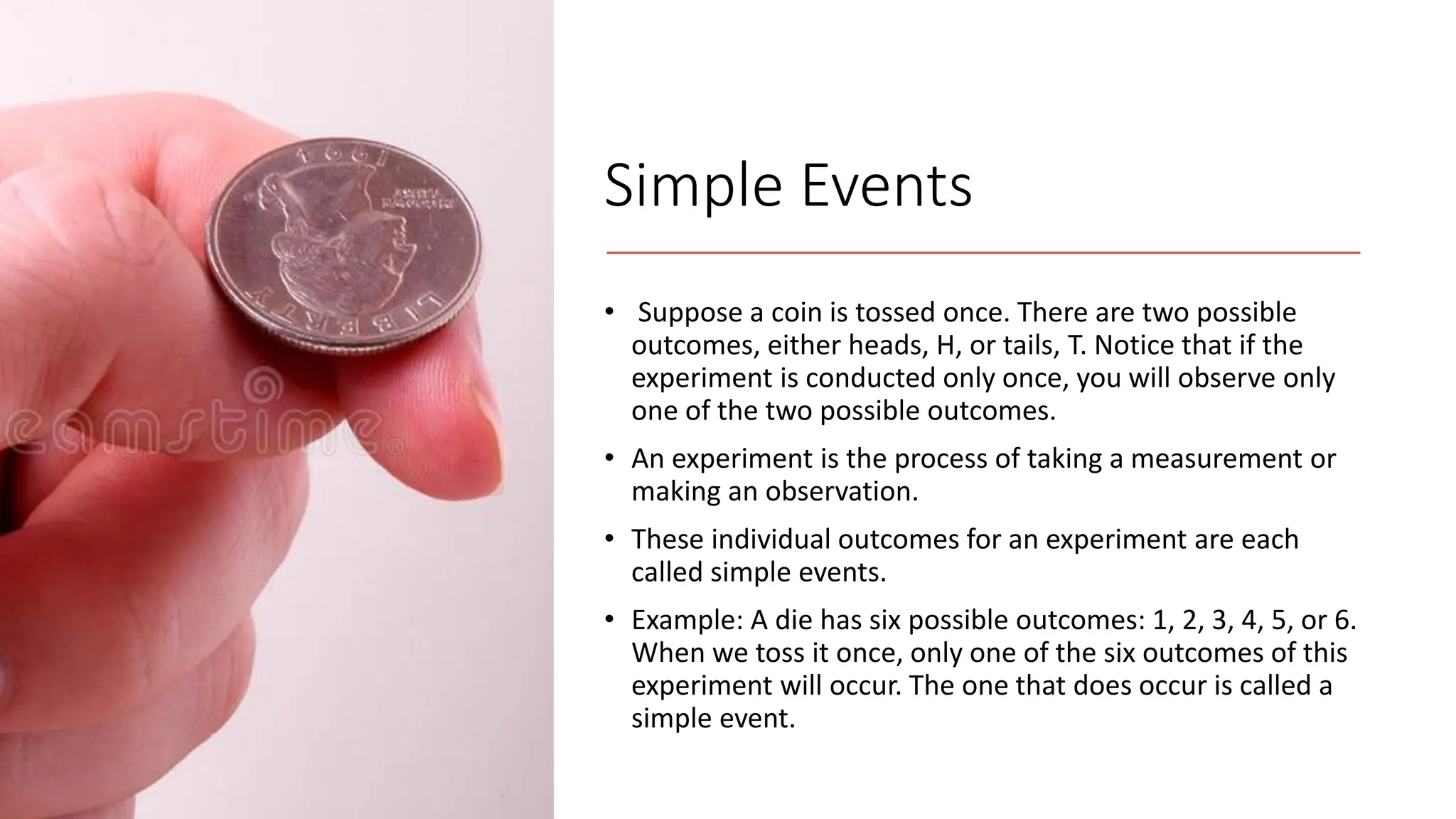 Simple Events
• Suppose a coin is tossed once. There are two possible
outcomes, either heads, H, or tails, T. Notice that if the
experiment is conducted only once, you will observe only
one of the two possible outcomes.
• An experiment is the process of taking a measurement or
making an observation.
• These individual outcomes for an experiment are each
called simple events.
• Example: A die has six possible outcomes: 1, 2, 3, 4, 5, or 6.
When we toss it once, only one of the six outcomes of this
experiment will occur. The one that does occur is called a
simple event.
 