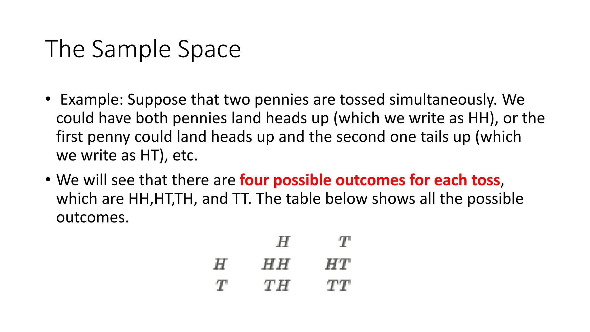 The Sample Space
• Example: Suppose that two pennies are tossed simultaneously. We
could have both pennies land heads up (which we write as HH), or the
first penny could land heads up and the second one tails up (which
we write as HT), etc.
• We will see that there are four possible outcomes for each toss,
which are HH,HT,TH, and TT. The table below shows all the possible
outcomes.
 