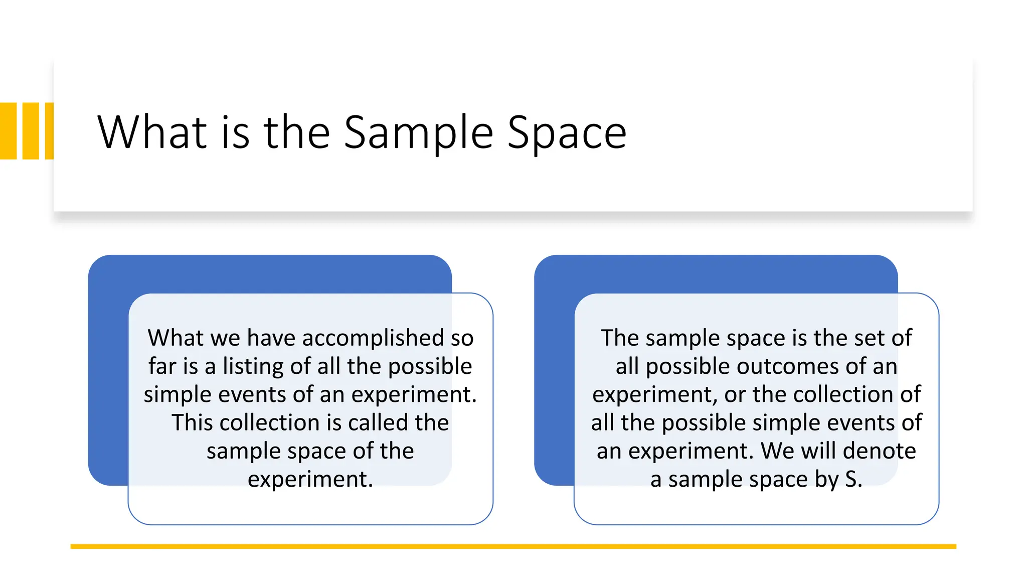 What is the Sample Space
What we have accomplished so
far is a listing of all the possible
simple events of an experiment.
This collection is called the
sample space of the
experiment.
The sample space is the set of
all possible outcomes of an
experiment, or the collection of
all the possible simple events of
an experiment. We will denote
a sample space by S.
 