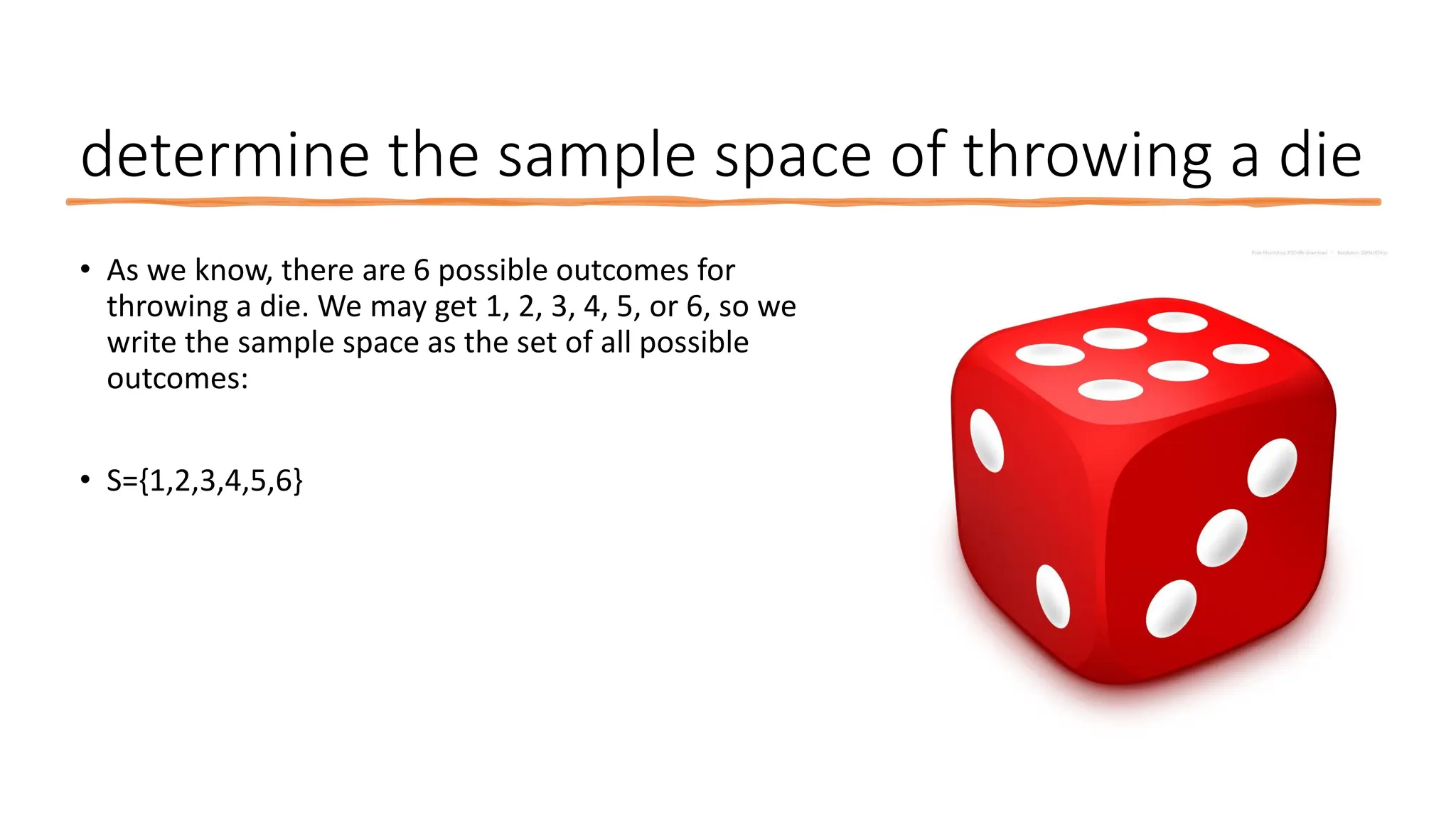 determine the sample space of throwing a die
• As we know, there are 6 possible outcomes for
throwing a die. We may get 1, 2, 3, 4, 5, or 6, so we
write the sample space as the set of all possible
outcomes:
• S={1,2,3,4,5,6}
 