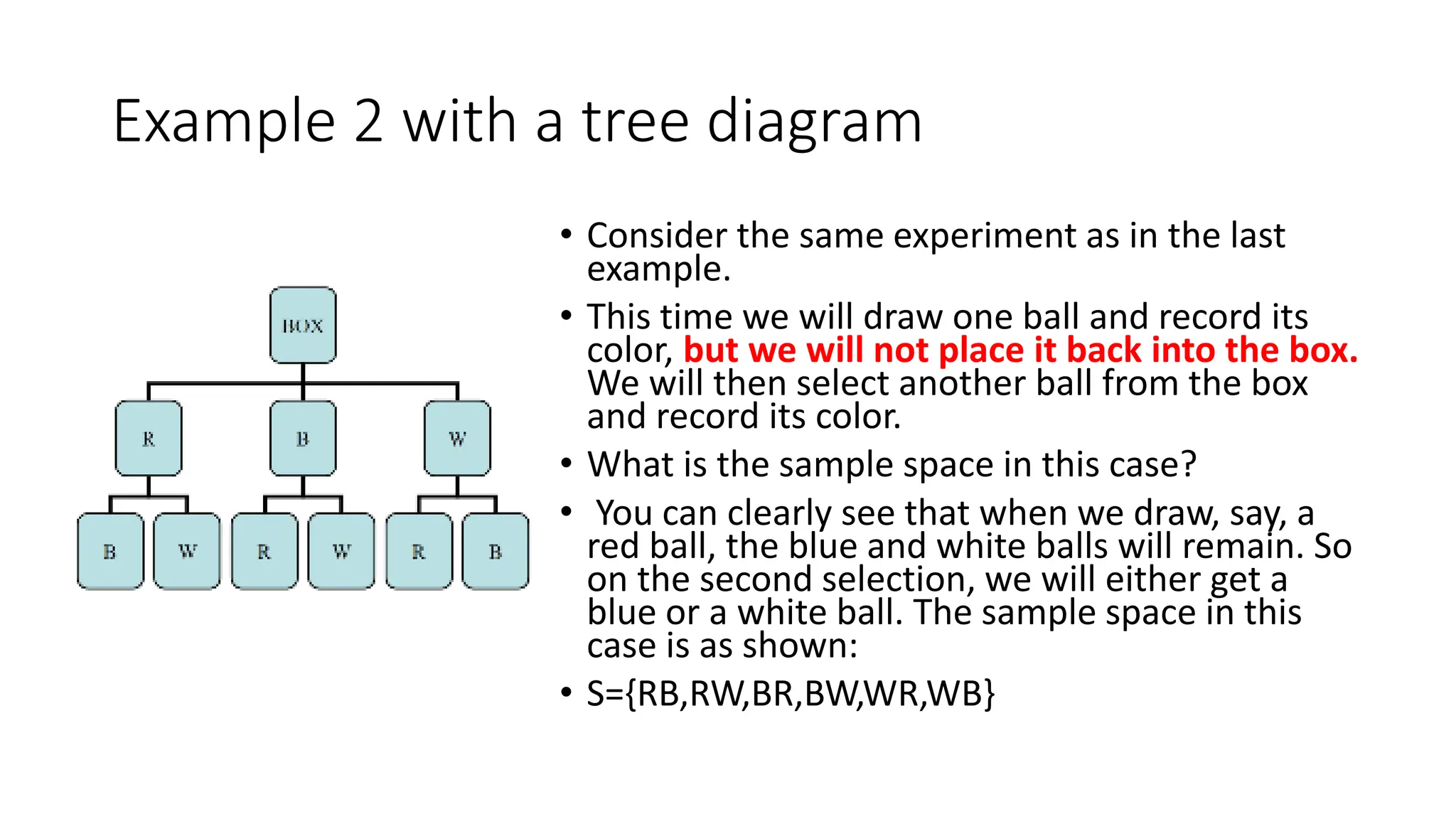 Example 2 with a tree diagram
• Consider the same experiment as in the last
example.
• This time we will draw one ball and record its
color, but we will not place it back into the box.
We will then select another ball from the box
and record its color.
• What is the sample space in this case?
• You can clearly see that when we draw, say, a
red ball, the blue and white balls will remain. So
on the second selection, we will either get a
blue or a white ball. The sample space in this
case is as shown:
• S={RB,RW,BR,BW,WR,WB}
 