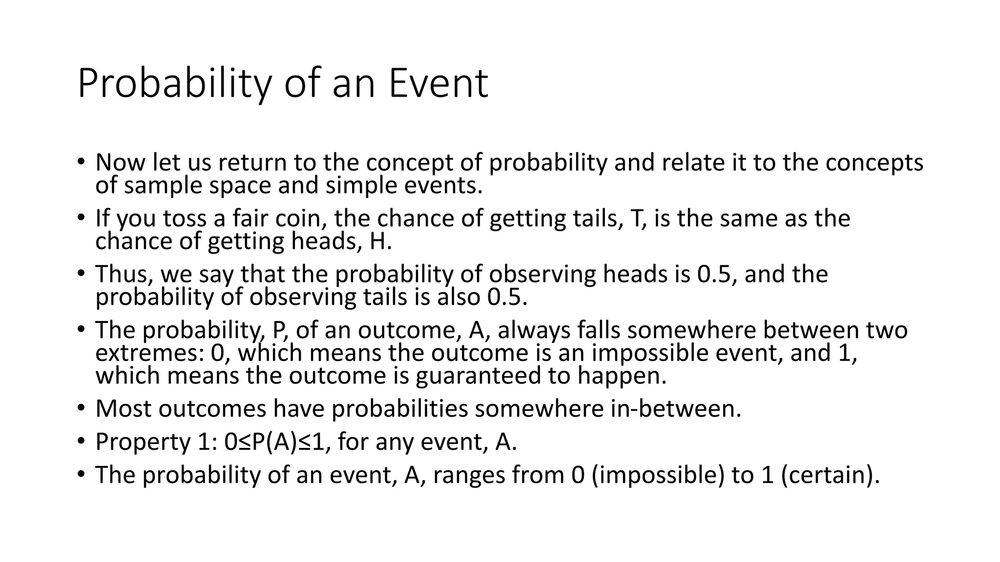 Probability of an Event
• Now let us return to the concept of probability and relate it to the concepts
of sample space and simple events.
• If you toss a fair coin, the chance of getting tails, T, is the same as the
chance of getting heads, H.
• Thus, we say that the probability of observing heads is 0.5, and the
probability of observing tails is also 0.5.
• The probability, P, of an outcome, A, always falls somewhere between two
extremes: 0, which means the outcome is an impossible event, and 1,
which means the outcome is guaranteed to happen.
• Most outcomes have probabilities somewhere in-between.
• Property 1: 0≤P(A)≤1, for any event, A.
• The probability of an event, A, ranges from 0 (impossible) to 1 (certain).
 