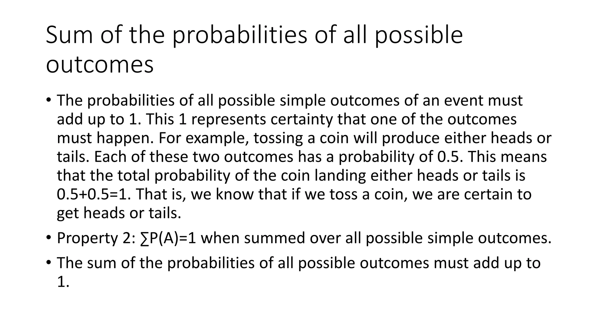 Sum of the probabilities of all possible
outcomes
• The probabilities of all possible simple outcomes of an event must
add up to 1. This 1 represents certainty that one of the outcomes
must happen. For example, tossing a coin will produce either heads or
tails. Each of these two outcomes has a probability of 0.5. This means
that the total probability of the coin landing either heads or tails is
0.5+0.5=1. That is, we know that if we toss a coin, we are certain to
get heads or tails.
• Property 2: ∑P(A)=1 when summed over all possible simple outcomes.
• The sum of the probabilities of all possible outcomes must add up to
1.
 