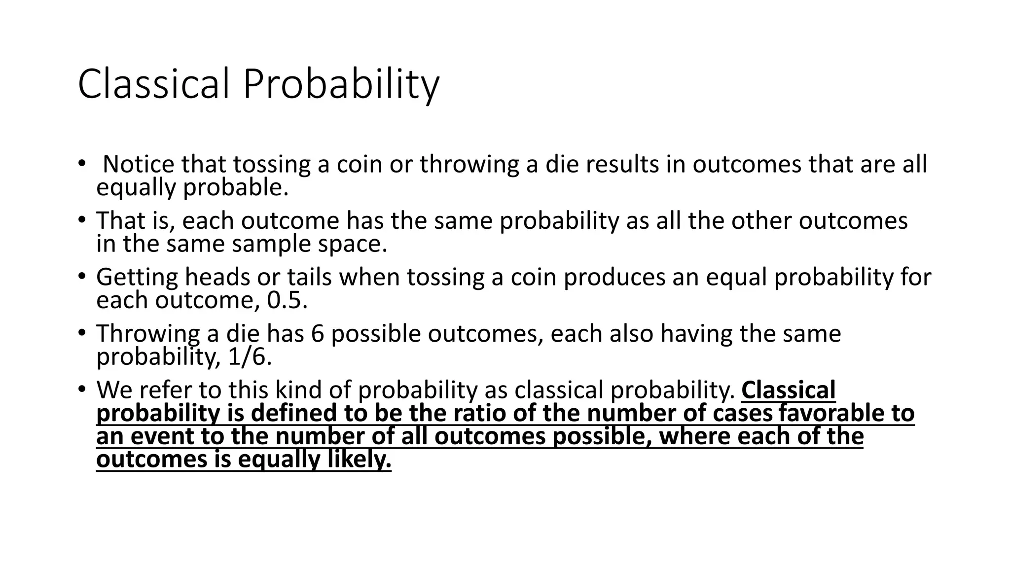 Classical Probability
• Notice that tossing a coin or throwing a die results in outcomes that are all
equally probable.
• That is, each outcome has the same probability as all the other outcomes
in the same sample space.
• Getting heads or tails when tossing a coin produces an equal probability for
each outcome, 0.5.
• Throwing a die has 6 possible outcomes, each also having the same
probability, 1/6.
• We refer to this kind of probability as classical probability. Classical
probability is defined to be the ratio of the number of cases favorable to
an event to the number of all outcomes possible, where each of the
outcomes is equally likely.
 