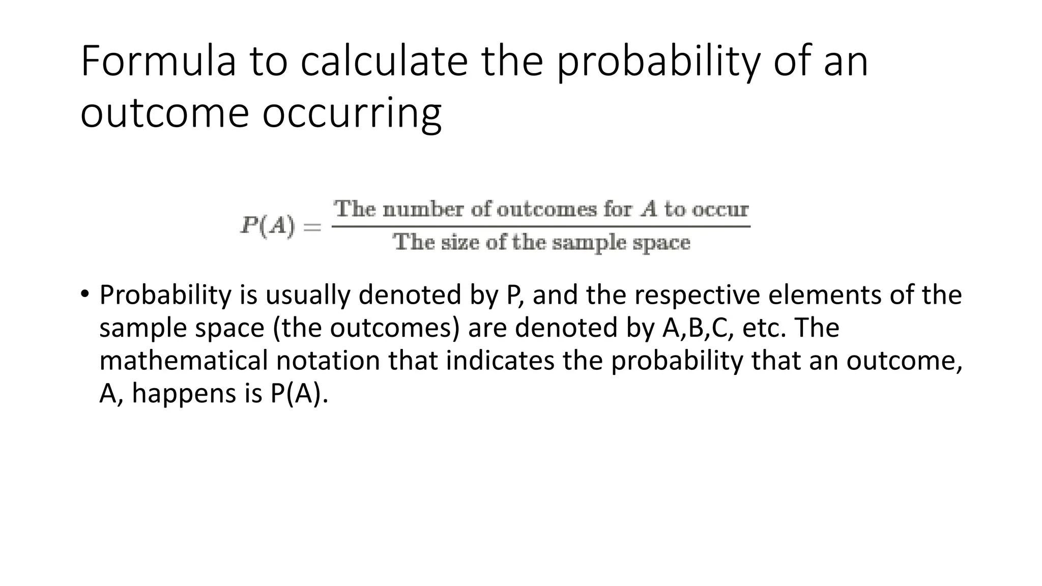 Formula to calculate the probability of an
outcome occurring
• Probability is usually denoted by P, and the respective elements of the
sample space (the outcomes) are denoted by A,B,C, etc. The
mathematical notation that indicates the probability that an outcome,
A, happens is P(A).
 