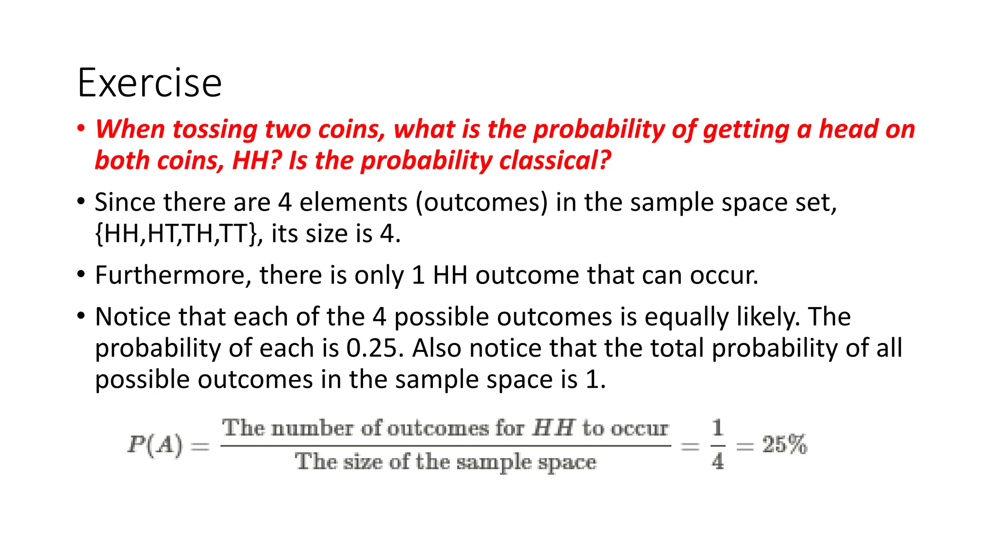 Exercise
• When tossing two coins, what is the probability of getting a head on
both coins, HH? Is the probability classical?
• Since there are 4 elements (outcomes) in the sample space set,
{HH,HT,TH,TT}, its size is 4.
• Furthermore, there is only 1 HH outcome that can occur.
• Notice that each of the 4 possible outcomes is equally likely. The
probability of each is 0.25. Also notice that the total probability of all
possible outcomes in the sample space is 1.
 