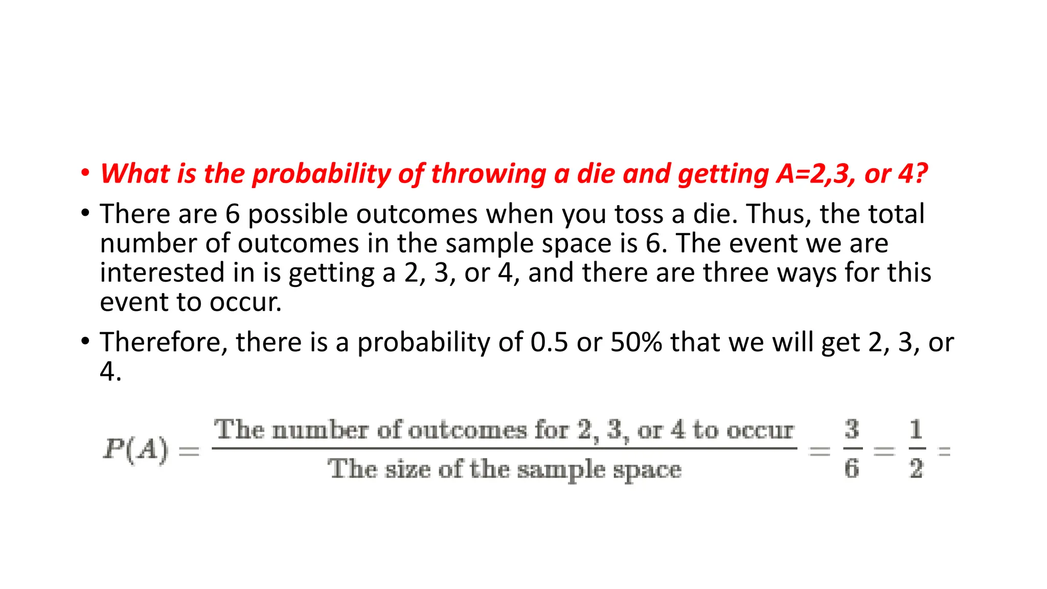 • What is the probability of throwing a die and getting A=2,3, or 4?
• There are 6 possible outcomes when you toss a die. Thus, the total
number of outcomes in the sample space is 6. The event we are
interested in is getting a 2, 3, or 4, and there are three ways for this
event to occur.
• Therefore, there is a probability of 0.5 or 50% that we will get 2, 3, or
4.
 