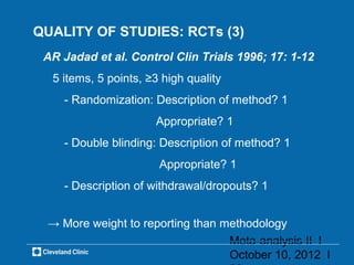 QUALITY OF STUDIES: RCTs (3)
 AR Jadad et al. Control Clin Trials 1996; 17: 1-12
  5 items, 5 points, ≥3 high quality
    - Randomization: Description of method? 1
                      Appropriate? 1
    - Double blinding: Description of method? 1
                       Appropriate? 1
    - Description of withdrawal/dropouts? 1


 → More weight to reporting than methodology
                                  Meta-analysis II l
                                  October 10, 2012 l
 
