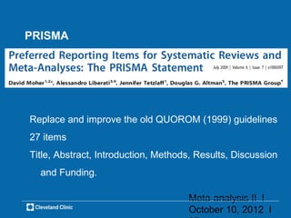 PRISMA




Replace and improve the old QUOROM (1999) guidelines
27 items
Title, Abstract, Introduction, Methods, Results, Discussion
  and Funding.

                                     Meta-analysis II l
                                     October 10, 2012 l
 