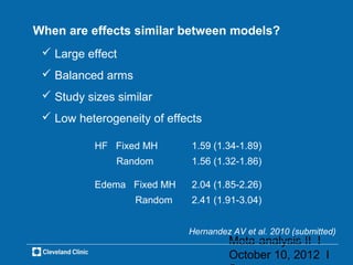 When are effects similar between models?
  Large effect
  Balanced arms
  Study sizes similar
  Low heterogeneity of effects

           HF Fixed MH       1.59 (1.34-1.89)
               Random        1.56 (1.32-1.86)

           Edema Fixed MH    2.04 (1.85-2.26)
                   Random    2.41 (1.91-3.04)


                            Hernandez AV et al. 2010 (submitted)
                                     Meta-analysis II l
                                     October 10, 2012 l
 