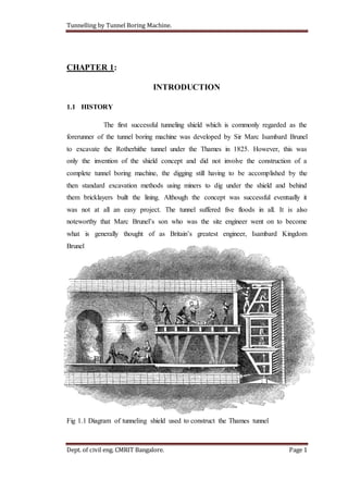 Tunnelling by Tunnel Boring Machine.
Dept. of civil eng. CMRIT Bangalore. Page 1
CHAPTER 1:
INTRODUCTION
1.1 HISTORY
The first successful tunneling shield which is commonly regarded as the
forerunner of the tunnel boring machine was developed by Sir Marc Isambard Brunel
to excavate the Rotherhithe tunnel under the Thames in 1825. However, this was
only the invention of the shield concept and did not involve the construction of a
complete tunnel boring machine, the digging still having to be accomplished by the
then standard excavation methods using miners to dig under the shield and behind
them bricklayers built the lining. Although the concept was successful eventually it
was not at all an easy project. The tunnel suffered five floods in all. It is also
noteworthy that Marc Brunel’s son who was the site engineer went on to become
what is generally thought of as Britain’s greatest engineer, Isambard Kingdom
Brunel
Fig 1.1 Diagram of tunneling shield used to construct the Thames tunnel
 
