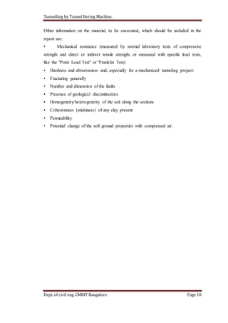 Tunnelling by Tunnel Boring Machine.
Dept. of civil eng. CMRIT Bangalore. Page 10
Other information on the material, to be excavated, which should be included in the
report are:
• Mechanical resistance (measured by normal laboratory tests of compressive
strength and direct or indirect tensile strength, or measured with specific load tests,
like the "Point Load Test" or "Franklin Test)
• Hardness and abrasiveness and, especially for a mechanized tunneling project:
• Fracturing generally
• Number and dimension of the faults
• Presence of geological discontinuities
• Homogeneity/heterogeneity of the soil along the sections
• Cohesiveness (stickiness) of any clay present
• Permeability
• Potential change of the soft ground properties with compressed air.
 