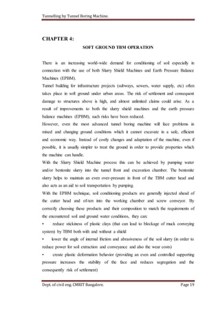 Tunnelling by Tunnel Boring Machine.
Dept. of civil eng. CMRIT Bangalore. Page 19
CHAPTER 4:
SOFT GROUND TBM OPERATION
There is an increasing world-wide demand for conditioning of soil especially in
connection with the use of both Slurry Shield Machines and Earth Pressure Balance
Machines (EPBM).
Tunnel building for infrastructure projects (subways, sewers, water supply, etc) often
takes place in soft ground under urban areas. The risk of settlement and consequent
damage to structures above is high, and almost unlimited claims could arise. As a
result of improvements to both the slurry shield machines and the earth pressure
balance machines (EPBM), such risks have been reduced.
However, even the most advanced tunnel boring machine will face problems in
mixed and changing ground conditions which it cannot excavate in a safe, efficient
and economic way. Instead of costly changes and adaptation of the machine, even if
possible, it is usually simpler to treat the ground in order to provide properties which
the machine can handle.
With the Slurry Shield Machine process this can be achieved by pumping water
and/or bentonite slurry into the tunnel front and excavation chamber. The bentonite
slurry helps to maintain an even over-pressure in front of the TBM cutter head and
also acts as an aid to soil transportation by pumping.
With the EPBM technique, soil conditioning products are generally injected ahead of
the cutter head and of-ten into the working chamber and screw conveyor. By
correctly choosing these products and their composition to match the requirements of
the encountered soil and ground water conditions, they can:
• reduce stickiness of plastic clays (that can lead to blockage of muck conveying
system) by TBM both with and without a shield
• lower the angle of internal friction and abrasiveness of the soil slurry (in order to
reduce power for soil extraction and conveyance and also the wear costs)
• create plastic deformation behavior (providing an even and controlled supporting
pressure increases the stability of the face and reduces segregation and the
consequently risk of settlement)
 