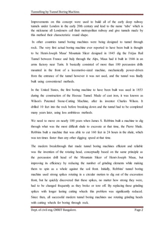 Tunnelling by Tunnel Boring Machine.
Dept. of civil eng. CMRIT Bangalore. Page 2
Improvements on this concept were used to build all of the early deep railway
tunnels under London in the early 20th century and lead to the name ‘tube’ which is
the nickname all Londoners call their metropolitan railway and give tunnels made by
this method their characteristic round shape.
In other countries tunnel boring machines were being designed to tunnel through
rock. The very first actual boring machine ever reported to have been built is thought
to be Henri-Joseph Maus' Mountain Slicer designed in 1845 dig the Fréjus Rail
Tunnel between France and Italy through the Alps, Maus had it built in 1846 in an
arms factory near Turin. It basically consisted of more than 100 percussion drills
mounted in the front of a locomotive-sized machine, mechanically power-driven
from the entrance of the tunnel however it was not used, and the tunnel was finally
built using conventional methods.
In the United States, the first boring machine to have been built was used in 1853
during the construction of the Hoosac Tunnel. Made of cast iron, it was known as
Wilson's Patented Stone-Cutting Machine, after its inventor Charles Wilson. It
drilled 10 feet into the rock before breaking down and the tunnel had to be completed
many years later, using less ambitious methods.
We need to move on nearly 100 years when James S. Robbins built a machine to dig
through what was the most difficult shale to excavate at that time, the Pierre Shale.
Robbins built a machine that was able to cut 160 feet in 24 hours in the shale, which
was ten times faster than any other digging speed at that time.
The modern breakthrough that made tunnel boring machines efficient and reliable
was the invention of the rotating head, conceptually based on the same principle as
the percussion drill head of the Mountain Slicer of Henri-Joseph Maus, but
improving its efficiency by reducing the number of grinding elements while making
them to spin as a whole against the soil front. Initially, Robbins' tunnel boring
machine used strong spikes rotating in a circular motion to dig out of the excavation
front, but he quickly discovered that these spikes, no matter how strong they were,
had to be changed frequently as they broke or tore off. By replacing these grinding
spikes with longer lasting cutting wheels this problem was significantly reduced.
Since then, all successful modern tunnel boring machines use rotating grinding heads
with cutting wheels for boring through rock.
 