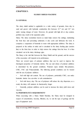 Tunnelling by Tunnel Boring Machine.
Dept. of civil eng. CMRIT Bangalore. Page 21
CHAPTER 5:
SLURRY SHIELD MACHINE
5.1 GENERAL
The slurry shield method is applicable to a wide variety of grounds, from clay to
sand and gravel, with hydraulic conductivity (K) between 10–8 m/s and 10–2 m/s
under varying charges of water. However, for ground with high silt or clay content,
problem may result in the separation plant.
Slurry: The slurry (sometimes known as mud) helps remove the cuttings, maintaining
the front face and preventing settlement; it also cools and lubricates the tools. It
comprises a suspension of bentonite in water with appropriate additives. The slurry is
prepared at the surface in tanks and is circulated in the slurry feeding pipe (suction
line) to the front face in order to help remove the cuttings from the bore. It is then
circulated out in the slurry discharge pipe.
The Slurry is the vital link between the Slurry Shield and the ground, and the success
of the excavation will depend on its performance.
There are several types of polymer additives that can be used to improve the
rheological properties of bentonite slurries. The use and choice of polymer additives
is determined by the ground conditions. Polymers types include: Bio-polymers,
CMC, PAC and Polyacrylamide. The following ground conditions can be treated
with the use of polymer additives:
• Soil with high salt content. The use of polymers, particularly CMC, can make
bentonite slurries less sen-sitive to salt contamination
• Soil with heavy clay: The use of polymers will reduce the clay dispersion, as a
result, the slurry will maintain its functionality longer
• Generally, polymer additives can be used to increase the slurry yield stress and
viscosity.
5.2 PERFORMANCE REQUIREMENT
When excavating with a Slurry Shield Machine, the Slurry must be designed in
respect of concentration, viscosity, filtration, etc, to suit the type of geology and the
type of equipment used.
 