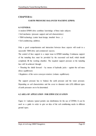 Tunnelling by Tunnel Boring Machine.
Dept. of civil eng. CMRIT Bangalore. Page 23
CHAPTER 6:
EARTH PRESSURE BALANCED MACHINE (EPBM)
6.1 GENERAL
A modern EPBM drive combines knowledge of three main subjects:
• Soil mechanics (pressure support and soil characteristics)
• TBM technology (cutter head design, installed force ...)
• Soil conditioning additives.
Only a good comprehension and interaction between these aspects will result in a
successful TBM drive and commercial success.
The control of face support is a major issue in EPBM tunneling. Continuous support
of the tunneling face must be provided by the excavated soil itself, which should
completely fill the working chamber. The required support pressure at the tunneling
face will be achieved through:
• Thrusting the shield forward - by means of hydraulic jacks - against the soil mass
(force equilibrium)
• Regulation of the screw conveyor-rotation (volume equilibrium).
The support pressure has to balance the earth pressure and the water pressure.
Depending on soil characteristics and the cover to diameter ratio (t/D) different types
of earth pressures are to be determined.
6.2 AREA OF APPLICATION FOR EPBM EXCAVATION
Figure 6.1 indicates typical particle size distributions for the use of EPBM, It can be
used as a guide in order to give an idea of the soil conditioning needs in different
ground types.
 