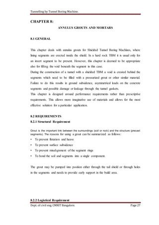 Tunnelling by Tunnel Boring Machine.
Dept. of civil eng. CMRIT Bangalore. Page 27
CHAPTER 8:
ANNULUS GROUTS AND MORTARS
8.1 GENERAL
This chapter deals with annulus grouts for Shielded Tunnel Boring Machines, where
lining segments are erected inside the shield. In a hard rock TBM it is usual only for
an invert segment to be present. However, this chapter is deemed to be appropriate
also for filling the void beneath the segment in this case.
During the construction of a tunnel with a shielded TBM a void is created behind the
segments which need to be filled with a pressurized grout or other similar material.
Failure to do this results in ground subsidence, asymmetrical loads on the concrete
segments and possible damage or leakage through the tunnel gaskets.
This chapter is designed around performance requirements rather than prescriptive
requirements. This allows more imaginative use of materials and allows for the most
effective solution for a particular application.
8.2 REQUIREMENTS
8.2.1 Structural Requirement
Grout is the important link between the surroundings (soil or rock) and the structure (precast
segments). The reasons for using a grout can be summarized as follows:
• To prevent flotation and heave
• To prevent surface subsidence
• To prevent misalignment of the segment rings
• To bond the soil and segments into a single component.
The grout may be pumped into position either through the tail shield or through holes
in the segments and needs to provide early support in the build area.
8.2.2 Logistical Requirement
 