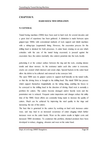 Tunnelling by Tunnel Boring Machine.
Dept. of civil eng. CMRIT Bangalore. Page 30
CHAPTER 9:
HARD ROCK TBM OPERATION
9.1 GENERAL
Tunnel boring machines (TBM) have been used in hard rock for several decades and
a great deal of experience has been gathered. A distinction is made between open
gripper-type TBMs with conventional methods of rock support and shield machines
with a tubing-type (segmented) lining. However, the excavation process for the
drilling head is identical for both processes. A cutter head, rotating on an axis which
coincides with the axis of the tunnel being excavated, is pressed against the
excavation face; the cutters (normally disc cutters) penetrate into the rock, locally
pulverizing it at the contact surface between the ring and the rock, creating intense
tensile and shear stresses. As the resistance under each disc cutter is overcome,
cracks are created which intersect and create chips. Special buckets in the cutter head
allow the debris to be collected and removed to the conveyor belt.
The open TBM uses its gripper system to support itself laterally on the tunnel walls,
so that the driving force is brought to the drilling head. The shield TBM has presses
which support themselves longitudinally on the tubing lining, enabling the forces to
be conveyed to the drilling head in the direction of driving. Hard rock is normally a
problem for cutters. The cutters become damaged and/or heavily worn and the
penetration rate is reduced. Frequent cutter inspections and changes reduce the utility
time of the TBM. Great efforts are constantly being made to increase the quality of
cutters. Much can be achieved by improving the steel quality in the rings and
increasing the size of the cutters.
The heat that is generated in the cutters by working on hard rock increases cutter
wear, and may lead to an increased occurrence of cutter clogging which further
increases wear on the cutter heads. Wear on the cutters results in higher costs and
increased TBM downtimes. To counteract this problem, chemical products have been
developed to reduce, clogging, abrasion and wear on the cutter head.
 