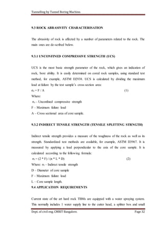 Tunnelling by Tunnel Boring Machine.
Dept. of civil eng. CMRIT Bangalore. Page 32
9.3 ROCK ABRASIVITY CHARACTERISATION
The abrasivity of rock is affected by a number of parameters related to the rock. The
main ones are de-scribed below.
9.3.1 UNCONFINED COMPRESSIVE STRENGTH (UCS)
UCS is the most basic strength parameter of the rock, which gives an indication of
rock, bore ability. It is easily determined on cored rock samples, using standard test
method, for example, ASTM D2938. UCS is calculated by dividing the maximum
load at failure by the test sample’s cross section area:
σc = F / A (1)
Where:
σc – Unconfined compressive strength
F – Maximum failure load
A – Cross sectional area of core sample.
9.3.2 INDIRECT TENSILE STRENGTH (TENSILE SPLITTING STRNGTH)
Indirect tensile strength provides a measure of the toughness of the rock as well as its
strength. Standardized test methods are available, for example, ASTM D3967. It is
measured by applying a load perpendicular to the axis of the core sample. It is
calculated according to the following formula:
σt = (2 * F) / (π * L * D) (2)
Where: σt – Indirect tensile strength
D – Diameter of core sample
F – Maximum failure load
L – Core sample length.
9.4 APPLICATION REQUIREMENTS
Current state of the art hard rock TBMs are equipped with a water spraying system.
This normally includes 1 water supply line to the cutter head, a splitter box and small
 