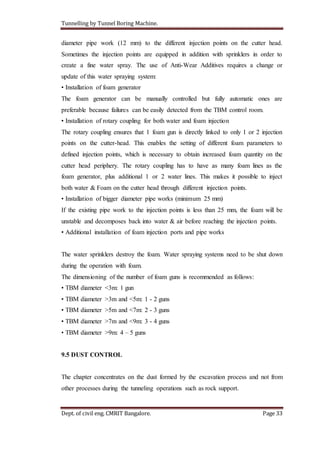 Tunnelling by Tunnel Boring Machine.
Dept. of civil eng. CMRIT Bangalore. Page 33
diameter pipe work (12 mm) to the different injection points on the cutter head.
Sometimes the injection points are equipped in addition with sprinklers in order to
create a fine water spray. The use of Anti-Wear Additives requires a change or
update of this water spraying system:
• Installation of foam generator
The foam generator can be manually controlled but fully automatic ones are
preferable because failures can be easily detected from the TBM control room.
• Installation of rotary coupling for both water and foam injection
The rotary coupling ensures that 1 foam gun is directly linked to only 1 or 2 injection
points on the cutter-head. This enables the setting of different foam parameters to
defined injection points, which is necessary to obtain increased foam quantity on the
cutter head periphery. The rotary coupling has to have as many foam lines as the
foam generator, plus additional 1 or 2 water lines. This makes it possible to inject
both water & Foam on the cutter head through different injection points.
• Installation of bigger diameter pipe works (minimum 25 mm)
If the existing pipe work to the injection points is less than 25 mm, the foam will be
unstable and decomposes back into water & air before reaching the injection points.
• Additional installation of foam injection ports and pipe works
The water sprinklers destroy the foam. Water spraying systems need to be shut down
during the operation with foam.
The dimensioning of the number of foam guns is recommended as follows:
• TBM diameter <3m: 1 gun
• TBM diameter >3m and <5m: 1 - 2 guns
• TBM diameter >5m and <7m: 2 - 3 guns
• TBM diameter >7m and <9m: 3 - 4 guns
• TBM diameter >9m: 4 – 5 guns
9.5 DUST CONTROL
The chapter concentrates on the dust formed by the excavation process and not from
other processes during the tunneling operations such as rock support.
 