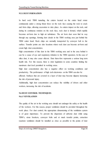 Tunnelling by Tunnel Boring Machine.
Dept. of civil eng. CMRIT Bangalore. Page 34
9.5.1 DUST FORMATION
In hard rock TBM tunneling, the cutters located on the cutter head rotate
continuously under a strong thrust force on the rock face causing the rock to crack
and form chips, allowing excavation to take place. As cutters impact on the rock, and
during its continuous rotation on the rock face, rock dust is formed, which rapidly
becomes air-born due to high air turbulence. The air born dust soon find its way
through any openings, forming dust clouds in the TBM working area just behind the
TBM cutter head. Rock chips are normally transported by conveyor belt to the
surface. Transfer points are also locations where rock dust can become air-born and
create high dust concentration.
High concentration of fine dust in the TBM working area and in the area behind it
can be a cause of eye and respiratory irritation to the TBM operators. In the case of
silica dust, it may also cause silicosis. Dust there-fore represents a serious long term
health risk. For this reason, there is strict legislation in some countries limiting the
maximum dust level permitted in working areas.
High dust concentration also has a negative effect on working conditions and
productivity. The performance of high tech electronics on the TBM can also be
affected. Surfaces that are covered in a layer of dust may become slippery increasing
the risk of personal injury.
Additionally, high dust concentration can reduce the visibility of drivers and other
workers, increasing the risk of accidents.
9.6 DUST CONTROL TECHNIQUES
9.6.1 VENTILATION
The quality of the air in the working area should not endanger the safety or the health
of the workers. For this reason, proper ventilation should be provided throughout the
work place. For dust control, the appropriate dimensioning of the ventilation system
is of great importance. To prevent the dispersion of airborne dust while using
TBM’s, stone breakers, conveyor belts and at muck transfer points, extraction
(suction) ventilation should be installed as close as possible to the points of dust
 