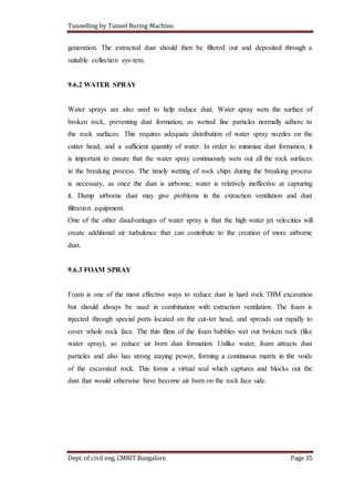 Tunnelling by Tunnel Boring Machine.
Dept. of civil eng. CMRIT Bangalore. Page 35
generation. The extracted dust should then be filtered out and deposited through a
suitable collection sys-tem.
9.6.2 WATER SPRAY
Water sprays are also used to help reduce dust. Water spray wets the surface of
broken rock, preventing dust formation, as wetted fine particles normally adhere to
the rock surfaces. This requires adequate distribution of water spray nozzles on the
cutter head, and a sufficient quantity of water. In order to minimize dust formation, it
is important to ensure that the water spray continuously wets out all the rock surfaces
in the breaking process. The timely wetting of rock chips during the breaking process
is necessary, as once the dust is airborne, water is relatively ineffective at capturing
it. Damp airborne dust may give problems in the extraction ventilation and dust
filtration equipment.
One of the other disadvantages of water spray is that the high water jet velocities will
create additional air turbulence that can contribute to the creation of more airborne
dust.
9.6.3 FOAM SPRAY
Foam is one of the most effective ways to reduce dust in hard rock TBM excavation
but should always be used in combination with extraction ventilation. The foam is
injected through special ports located on the cut-ter head, and spreads out rapidly to
cover whole rock face. The thin films of the foam bubbles wet out broken rock (like
water spray), so reduce air born dust formation. Unlike water, foam attracts dust
particles and also has strong staying power, forming a continuous matrix in the voids
of the excavated rock. This forms a virtual seal which captures and blocks out the
dust that would otherwise have become air born on the rock face side.
 
