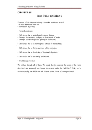 Tunnelling by Tunnel Boring Machine.
Dept. of civil eng. CMRIT Bangalore. Page 36
CHAPTER 10:
RISKS WHILE TUNNELLING
Elements of risk exposure during excavation works are several.
The most important ones are:
• Submersion by water;
• Fire and explosion;
• Difficulties due to geotechnical external factors :
- Damages due to tunnel collapse or detachment of rocks
- Damages due to unexpected geological conditions;
• Difficulties due to an inappropriate choice of the machine;
• Difficulties due to the inexperience of the operator;
• Difficulties due to the choice of the tunnel alignment;
• Difficulties due to machinery breakdown,
• Breakthrough location.
We will go through all of them. We would like to comment that some of the events
described not necessarily are losses recoverable under the “All Risks” Policy or its
section covering the TBM this will depend on the extent of cover purchased.
 