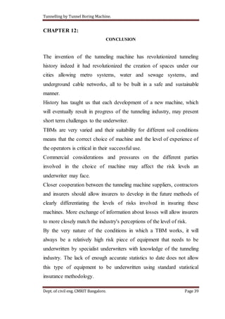 Tunnelling by Tunnel Boring Machine.
Dept. of civil eng. CMRIT Bangalore. Page 39
CHAPTER 12:
CONCLUSION
The invention of the tunneling machine has revolutionized tunneling
history indeed it had revolutionized the creation of spaces under our
cities allowing metro systems, water and sewage systems, and
underground cable networks, all to be built in a safe and sustainable
manner.
History has taught us that each development of a new machine, which
will eventually result in progress of the tunneling industry, may present
short term challenges to the underwriter.
TBMs are very varied and their suitability for different soil conditions
means that the correct choice of machine and the level of experience of
the operators is critical in their successful use.
Commercial considerations and pressures on the different parties
involved in the choice of machine may affect the risk levels an
underwriter may face.
Closer cooperation between the tunneling machine suppliers, contractors
and insurers should allow insurers to develop in the future methods of
clearly differentiating the levels of risks involved in insuring these
machines. More exchange of information about losses will allow insurers
to more closely match the industry's perceptions of the level of risk.
By the very nature of the conditions in which a TBM works, it will
always be a relatively high risk piece of equipment that needs to be
underwritten by specialist underwriters with knowledge of the tunneling
industry. The lack of enough accurate statistics to date does not allow
this type of equipment to be underwritten using standard statistical
insurance methodology.
 