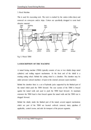 Tunnelling by Tunnel Boring Machine.
Dept. of civil eng. CMRIT Bangalore. Page 5
3. Rock Machine
This is used for excavating rock. The rock is crushed by the cutters (often discs) and
removed on conveyors and/or skips. Cutters are specifically designed to resist hard
abrasive material.
Fig 1.5 Rock TBM
1.4 DESCRIPTION OF THE MACHINE
A tunnel boring machine (TBM) typically consists of one or two shields (large metal
cylinders) and trailing support mechanisms. At the front end of the shield is a
rotating cutting wheel. Behind the cutting wheel is a chamber. The chamber may be
under pressure (closed machine) of open to the external pressure (open machine)
Behind the chamber there is a set of hydraulic jacks supported by the finished part of
the tunnel which push the TBM forward. The rear section of the TBM is braced
against the tunnel walls and used to push the TBM head forward. At maximum
extension the TBM head is then braced against the tunnel walls and the TBM rear is
dragged forward.
Behind the shield, inside the finished part of the tunnel, several support mechanisms
which are part of the TBM are located: soil/rock removal, slurry pipelines if
applicable, control rooms, and rails for transport of the precast segments.
 