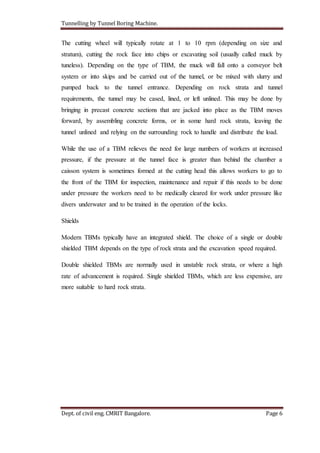Tunnelling by Tunnel Boring Machine.
Dept. of civil eng. CMRIT Bangalore. Page 6
The cutting wheel will typically rotate at 1 to 10 rpm (depending on size and
stratum), cutting the rock face into chips or excavating soil (usually called muck by
tuneless). Depending on the type of TBM, the muck will fall onto a conveyor belt
system or into skips and be carried out of the tunnel, or be mixed with slurry and
pumped back to the tunnel entrance. Depending on rock strata and tunnel
requirements, the tunnel may be cased, lined, or left unlined. This may be done by
bringing in precast concrete sections that are jacked into place as the TBM moves
forward, by assembling concrete forms, or in some hard rock strata, leaving the
tunnel unlined and relying on the surrounding rock to handle and distribute the load.
While the use of a TBM relieves the need for large numbers of workers at increased
pressure, if the pressure at the tunnel face is greater than behind the chamber a
caisson system is sometimes formed at the cutting head this allows workers to go to
the front of the TBM for inspection, maintenance and repair if this needs to be done
under pressure the workers need to be medically cleared for work under pressure like
divers underwater and to be trained in the operation of the locks.
Shields
Modern TBMs typically have an integrated shield. The choice of a single or double
shielded TBM depends on the type of rock strata and the excavation speed required.
Double shielded TBMs are normally used in unstable rock strata, or where a high
rate of advancement is required. Single shielded TBMs, which are less expensive, are
more suitable to hard rock strata.
 