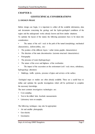 Tunnelling by Tunnel Boring Machine.
Dept. of civil eng. CMRIT Bangalore. Page 7
CHAPTER 2:
GEOTECHNICAL CONSIDERATIONS
2.1 DESIGN PHASE
Before design can begin, it is important to collect all the available information, data
and documents concerning the geology and the hydro-geological conditions of the
region and the underground works already known and from similar situations.
To optimize the layout of the tunnel, the following parameters have to be taken into
consideration:
• The nature of the soil / rock in the path of the tunnel (morphology, mechanical
characteristics, deform-ability, etc)
• The position of the different layers / schist (strata graphic characteristics)
• The direction of the main discontinuities (tectonic-structural characteristics)
• Petrography
• The presence of water (hydrogeology)
• The nature of the cover and highness of the overburden
• The impact of the excavation on the environment (soil / rock stress, subsidence,
hydrogeology alteration)
• Buildings, traffic systems, presence of pipes and services at the surface.
.
Geological maps or studies are often already available. These are a useful base to
define and optimize the specific investigations which will be performed to complete
the necessary knowledge.
The most common investigation technologies are:
• Core sampling
• Test in the drilled hole, borehole measurements
• Laboratory tests on samples.
The following techniques may also be appropriate:
• Air and satellite photography
• Geo-electric
• Gravimetric
 