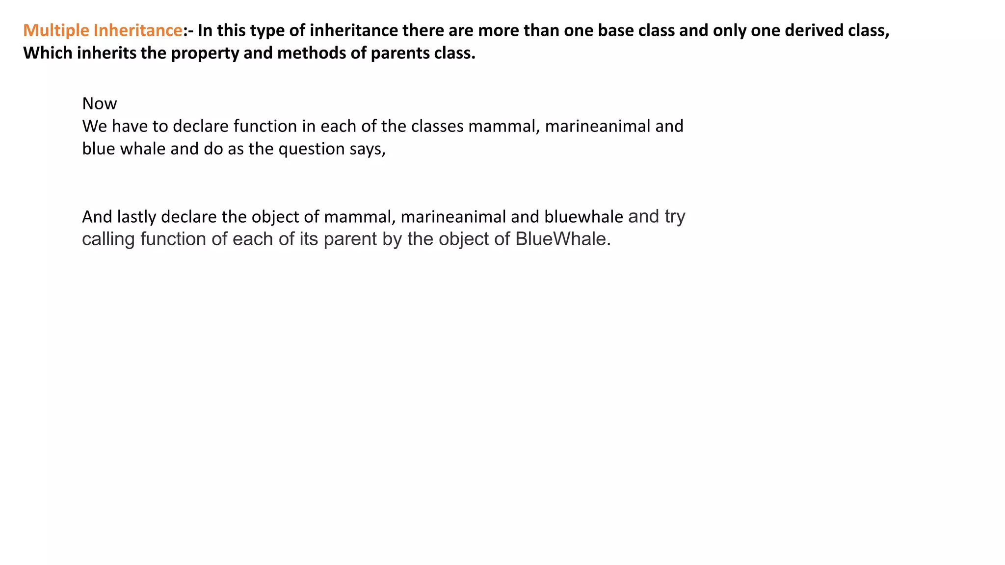 Multiple Inheritance:- In this type of inheritance there are more than one base class and only one derived class,
Which inherits the property and methods of parents class.
Now
We have to declare function in each of the classes mammal, marineanimal and
blue whale and do as the question says,
And lastly declare the object of mammal, marineanimal and bluewhale and try
calling function of each of its parent by the object of BlueWhale.
 