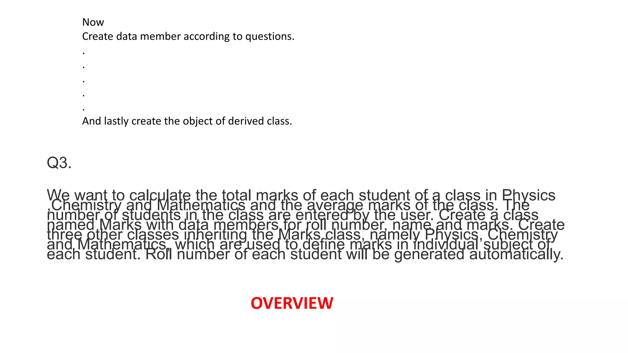 Now
Create data member according to questions.
.
.
.
.
.
And lastly create the object of derived class.
Q3.
We want to calculate the total marks of each student of a class in Physics
,Chemistry and Mathematics and the average marks of the class. The
number of students in the class are entered by the user. Create a class
named Marks with data members for roll number, name and marks. Create
three other classes inheriting the Marks class, namely Physics, Chemistry
and Mathematics, which are used to define marks in individual subject of
each student. Roll number of each student will be generated automatically.
OVERVIEW
 
