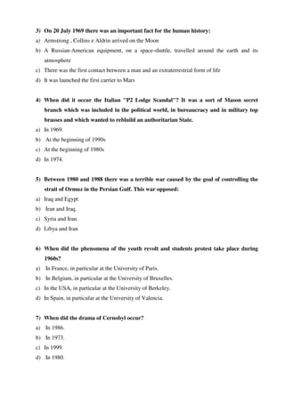 3) On 20 July 1969 there was an important fact for the human history:
a) Armstrong , Collins e Aldrin arrived on the Moon
b) A Russian-American equipment, on a space-shuttle, travelled around the earth and its
atmosphere
c) There was the first contact between a man and an extraterrestrial form of life
d) It was launched the first carrier to Mars
4) When did it occur the Italian "P2 Lodge Scandal"? It was a sort of Mason secret
branch which was included in the political world, in bureaucracy and in military top
brasses and which wanted to rebluild an authoritarian State.
a) In 1969.
b) At the beginning of 1990s
c) At the beginning of 1980s
d) In 1974.
5) Between 1980 and 1988 there was a terrible war caused by the goal of controlling the
strait of Ormuz in the Persian Gulf. This war opposed:
a) Iraq and Egypt
b) Iran and Iraq.
c) Syria and Iran.
d) Libya and Iran
6) When did the phenomena of the youth revolt and students protest take place during
1960s?
a) In France, in particular at the University of Paris.
b) In Belgium, in particular at the University of Bruxelles.
c) In the USA, in particular at the University of Berkeley.
d) In Spain, in particular at the University of Valencia.
7) When did the drama of Cernobyl occur?
a) In 1986.
b) In 1973.
c) In 1999.
d) In 1980.
 