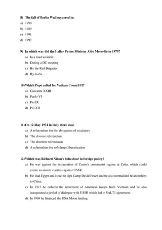8) The fall of Berlin Wall occurred in:
a) 1990
b) 1989
c) 1991
d) 1992
9) In which way did the Italian Prime Minister Aldo Moro die in 1979?
a) In a road accident
b) During a DC meeting
c) By the Red Brigades
d) By mafia
10)Which Pope called for Vatican Council II?
a) Giovanni XXIII
b) Paolo VI
c) Pio IX
d) Pio XII
11)On 12 May 1974 in Italy there was:
a) A referendum for the abrogation of escalators
b) The divorce referendum
c) The abortion referendum
d) A referendum for soft drugs liberatization
12)Which was Richard Nixon's behaviour in foreign policy?
a) He was against the instauration of Castro's communist regime at Cuba, which could
create an atomic contrast against USSR
b) He lead Egypt and Israel to sign Camp David Peace and he also normalized relationships
to China.
c) In 1973 he ordered the retirement of American troops from Vietnam and he also
inaugurated a period of dialogue with USSR which led to SALT1 agreement.
d) In 1969 he financed the USA Moon landing
 