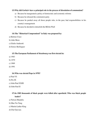 13)Why did Gorbcëv have a principal role in the process of dissolution of communism?
a) Because he inaugurated a policy of democratic and economic reforms
b) Because he released the communist party
c) Because he pushed away all those people who, in the past, had responsibilities in his
country's management
d) Because he decided to demolish the BErlin Wall
14) The "Historical Compromised" in Italy was proposed by:
a) Bettino Craxi
b) Aldo Moro
c) Giulio Andreotti
d) Enrico Berlinguer
15) The European Parliament of Strasbourg was first elected in:
a) 1983
b) 1979
c) 1969
d) 1991
16) Who was elected Pope in 1978?
a) Paul VI
b) Pio IX
c) John Paul XXIII
d) John Paul II
17) In 1985 thousands of black people were killed after apartheid. Who was black people
leader?
a) Nelson Mandela
b) Mao Tse Tung
c) Martin Luther King
d) Che Guevara
 