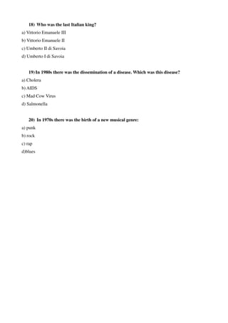 18) Who was the last Italian king?
a) Vittorio Emanuele III
b) Vittorio Emanuele II
c) Umberto II di Savoia
d) Umberto I di Savoia
19) In 1980s there was the dissemination of a disease. Which was this disease?
a) Cholera
b) AIDS
c) Mad Cow Virus
d) Salmonella
20) In 1970s there was the birth of a new musical genre:
a) punk
b) rock
c) rap
d)blues
 