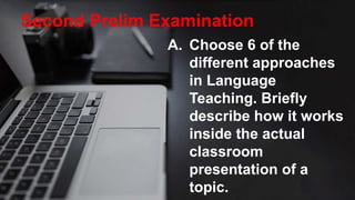 Second Prelim Examination
A. Choose 6 of the
different approaches
in Language
Teaching. Briefly
describe how it works
inside the actual
classroom
presentation of a
topic.
 