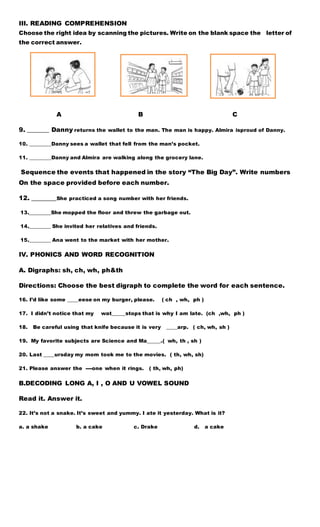 III. READING COMPREHENSION
Choose the right idea by scanning the pictures. Write on the blank space the letter of
the correct answer.
A B C
9. _______ Danny returns the wallet to the man. The man is happy. Almira isproud of Danny.
10. ________Danny sees a wallet that fell from the man’s pocket.
11. ________Danny and Almira are walking along the grocery lane.
Sequence the events that happened in the story “The Big Day”. Write numbers
On the space provided before each number.
12. ________She practiced a song number with her friends.
13.________She mopped the floor and threw the garbage out.
14.________ She invited her relatives and friends.
15.________ Ana went to the market with her mother.
IV. PHONICS AND WORD RECOGNITION
A. Digraphs: sh, ch, wh, ph&th
Directions: Choose the best digraph to complete the word for each sentence.
16. I’d like some ____eese on my burger, please. ( ch , wh, ph )
17. I didn’t notice that my wat_____stops that is why I am late. (ch ,wh, ph )
18. Be careful using that knife because it is very ____arp. ( ch, wh, sh )
19. My favorite subjects are Science and Ma_____.( wh, th , sh )
20. Last ____ursday my mom took me to the movies. ( th, wh, sh)
21. Please answer the ----one when it rings. ( th, wh, ph)
B.DECODING LONG A, I , O AND U VOWEL SOUND
Read it. Answer it.
22. It’s not a snake. It’s sweet and yummy. I ate it yesterday. What is it?
a. a shake b. a cake c. Drake d. a cake
 