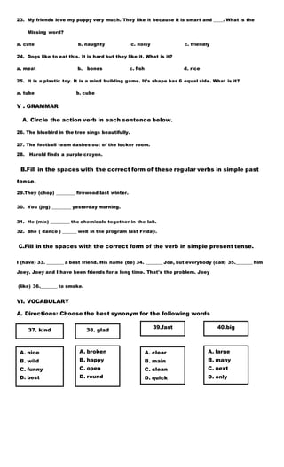 23. My friends love my puppy very much. They like it because it is smart and ____. What is the
Missing word?
a. cute b. naughty c. noisy c. friendly
24. Dogs like to eat this. It is hard but they like it. What is it?
a. meat b. bones c. fish d. rice
25. It is a plastic toy. It is a mind building game. It’s shape has 6 equal side. What is it?
a. tube b. cube
V . GRAMMAR
A. Circle the action verb in each sentence below.
26. The bluebird in the tree sings beautifully.
27. The football team dashes out of the locker room.
28. Harold finds a purple crayon.
B.Fill in the spaces with the correct form of these regular verbs in simple past
tense.
29.They (chop) ________ firewood last winter.
30. You (jog) ________ yesterday morning.
31. He (mix) ________ the chemicals together in the lab.
32. She ( dance ) ______ well in the program last Friday.
C.Fill in the spaces with the correct form of the verb in simple present tense.
I (have) 33. _______ a best friend. His name (be) 34. _______ Joe, but everybody (call) 35._______ him
Joey. Joey and I have been friends for a long time. That's the problem. Joey
(like) 36._______ to smoke.
VI. VOCABULARY
A. Directions: Choose the best synonym for the following words
37. kind 38. glad
39.fast 40.big
A. broken
B. happy
C. open
D. round
A. nice
B. wild
C. funny
D. best
A. clear
B. main
C. clean
D. quick
A. large
B. many
C. next
D. only
 