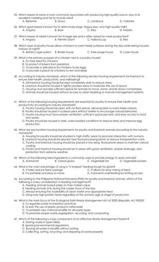 35. Which breed of swine is most commonly associated with producing high-quality bacon due to its
excellent marbling and fat-to-muscle ratio?
A. Berkshire B. Duroc C. Landrace D. Yorkshire
36. Which goat breed is known for its distinctively large, floppy ears, and high-quality milk?
A. Angora B. Boer C. Kiko D. Nubian
37. Which breed of rabbit is known for its large size and is often raised for meat production?
A. Angora B. Flemish Giant C. Holland Lop D. Rex
38. Which type of poultry house allows chickens to roam freely outdoors during the day while being housed
indoors at night?
A. Battery cage system B. Broiler house C. Free-range house D. Layer house
39. What is the primary purpose of a chicken nest in a poultry house?
A. To store feed for chickens
B. To protect chickens from predators
C. To provide a safe place for chickens to lay eggs
D. To provide a place for chickens to rest and sleep
40. According to industry standards, which of the following are key housing requirements for livestock to
ensure their health, productivity, and well-being?
A. All livestock housing should be kept completely dark to reduce stress.
B. Livestock should be housed in tightly packed areas to maximize the use of space.
C. Housing must provide sufficient space for animals to move, stand, and lie down comfortably.
D. Animals should be housed without access to clean bedding or manure management systems.
41. Which of the following housing requirements are essential for poultry to ensure their health and
productivity according to industry standards?
A. Poultry housing should be open with no floor space, allowing birds to roam freely indoors.
B. Poultry should be housed in outdoor pens without shelter to encourage natural behaviors.
C. Poultry housing must have proper ventilation, sufficient space per bird, and easy access to food
and water.
D. Poultry should be housed in dark, overcrowded conditions to reduce stress and improve egg
production.
42. What are key location housing requirements for poultry and livestock animals according to the industry
standards?
A. Housing for poultry should be situated in high-traffic areas to promote interaction with humans.
B. Livestock housing should be placed near food processing plants to reduce transportation costs.
C. Poultry and livestock housing should be placed in low-lying, flood-prone areas to maintain natural
cooling.
D. Poultry and livestock housing should be in areas with good ventilation, proper drainage, and
protection from extreme weather.
43. Which of the following feed ingredients is commonly used to provide energy to dairy animals?
A. Animal fat B. Cereal grains C. Vegetable fat D. Vegetable protein
44. What is the main advantage of using a "V-shaped" feeding trough for goats?
A. It helps reduce feed wastage
B. It is portable and easy to move
C. It allows for easy mixing of feed
D. It prevents overfeeding by limiting access
45. According to the Philippine National Standard (PNS) for poultry and livestock animals, which of the
following is a key consideration in feeding management?
A. Feeding animals based solely on their market value
B. Feeding animals only during the cooler hours of the day
C. Always ensuring the availability of clean water and appropriate feed
D. Using only high-protein feeds regardless of the animal's age or stage of production
46. What is the main focus of the Ecological Solid Waste Management Act of 2000 (Republic Act 9003)?
A. To regulate waste incineration practices
B. To ban the use of plastic products nationwide
C. To establish new national landfills for all waste types
D. To promote proper waste segregation, recycling, and composting
47. Which of the following is a key component of an effective Waste Management System?
A. Storing waste in open fields
B. Ignoring environmental regulations
C. Burying all waste in landfills without sorting
D. Collecting, sorting, recycling, and disposing of waste properly
 