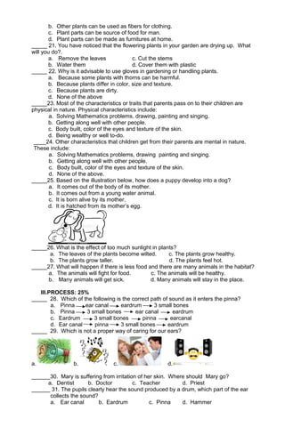 b. Other plants can be used as fibers for clothing. 
c. Plant parts can be source of food for man. 
d. Plant parts can be made as furnitures at home. 
_____ 21. You have noticed that the flowering plants in your garden are drying up. What 
will you do?. 
a. Remove the leaves c. Cut the stems 
b. Water them d. Cover them with plastic 
_____ 22. Why is it advisable to use gloves in gardening or handling plants. 
a. Because some plants with thorns can be harmful. 
b. Because plants differ in color, size and texture. 
c. Because plants are dirty. 
d. None of the above 
_____23. Most of the characteristics or traits that parents pass on to their children are 
physical in nature. Physical characteristics include: 
a. Solving Mathematics problems, drawing, painting and singing. 
b. Getting along well with other people. 
c. Body built, color of the eyes and texture of the skin. 
d. Being wealthy or well to-do. 
____24. Other characteristics that children get from their parents are mental in nature. 
These include: 
a. Solving Mathematics problems, drawing painting and singing. 
b. Getting along well with other people. 
c. Body built, color of the eyes and texture of the skin. 
d. None of the above. 
_____25. Based on the illustration below, how does a puppy develop into a dog? 
a. It comes out of the body of its mother. 
b. It comes out from a young water animal. 
c. It is born alive by its mother. 
d. It is hatched from its mother’s egg. 
_____26. What is the effect of too much sunlight in plants? 
a. The leaves of the plants become wilted. c. The plants grow healthy. 
b. The plants grow taller. d. The plants feel hot. 
_____27. What will happen if there is less food and there are many animals in the habitat? 
a. The animals will fight for food. c. The animals will be healthy. 
b. Many animals will get sick. d. Many animals will stay in the place. 
III.PROCESS: 25% 
_____ 28. Which of the following is the correct path of sound as it enters the pinna? 
a. Pinna ear canal eardrum 3 small bones 
b. Pinna 3 small bones ear canal eardrum 
c. Eardrum 3 small bones pinna earcanal 
d. Ear canal pinna 3 small bones eardrum 
_____ 29. Which is not a proper way of caring for our ears? 
a. b. c. d. 
______30. Mary is suffering from irritation of her skin. Where should Mary go? 
a. Dentist b. Doctor c. Teacher d. Priest 
______ 31. The pupils clearly hear the sound produced by a drum, which part of the ear 
collects the sound? 
a. Ear canal b. Eardrum c. Pinna d. Hammer 
 