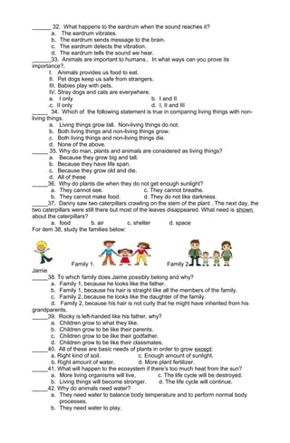 ______ 32. What happens to the eardrum when the sound reaches it? 
a. The eardrum vibrates. 
b. The eardrum sends message to the brain. 
c. The eardrum detects the vibration. 
d. The eardrum tells the sound we hear. 
______33. Animals are important to humans.. In what ways can you prove its 
importance?. 
I. Animals provides us food to eat. 
II. Pet dogs keep us safe from strangers. 
III. Babies play with pets. 
IV. Stray dogs and cats are everywhere. 
a. I only b. I and II 
.c. II only d. I, II and III 
_____ 34. Which of the following statement is true in comparing living things with non-living 
things. 
a. Living things grow tall. Non-living things do not. 
b. Both living things and non-living things grow. 
c. Both living things and non-living things die. 
d. None of the above. 
_____ 35. Why do man, plants and animals are considered as living things? 
a. Because they grow big and tall. 
b. Because they have life span. 
c. Because they grow old and die. 
d. All of these 
_____36. Why do plants die when they do not get enough sunlight? 
a. They cannot see. c. They cannot breathe. 
b. They cannot make food. d. They do not like darkness. 
_____37. Danny saw two caterpillars crawling on the stem of the plant . The next day, the 
two caterpillars were still there but most of the leaves disappeared. What need is shown 
about the caterpillars? 
a. food b. air c. shelter d. space 
For item 38, study the families below: 
Family 1. Family 2 
Jamie 
_____38. To which family does Jaime possibly belong and why? 
a. Family 1, because he looks like the father. 
b. Family 1, because his hair is straight like all the members of the family. 
c. Family 2, because he looks like the daughter of the family. 
d. Family 2, because his hair is not curly that he might have inherited from his 
grandparents. 
_____39. Rocky is left-handed like his father, why? 
a. Children grow to what they like. 
b. Children grow to be like their parents. 
c. Children grow to be like their godfather. 
d. Children grow to be like their classmates. 
_____40. All of these are basic needs of plants in order to grow except: 
a. Right kind of soil. c. Enough amount of sunlight. 
b. Right amount of water. d. More plant fertilizer. 
_____41. What will happen to the ecosystem if there’s too much heat from the sun? 
a. More living organisms will live. c. The life cycle will be destroyed. 
b. Living things will become stronger. d. The life cycle will continue. 
_____42. Why do animals need water? 
a. They need water to balance body temperature and to perform normal body 
processes. 
b. They need water to play. 
 