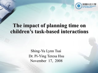 The impact of planning time on children’s task-based interactions Shing-Yu Lynn Tsai  Dr. Pi-Ying Teresa Hsu November  17,  2008 