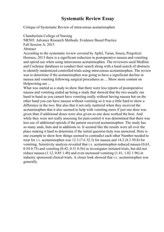 Systematic Review Essay
Critique of Systematic Review of intravenous acetaminophen
Chamberlain College of Nursing
NR505: Advance Research Methods: Evidence Based Practice
Fall Session A, 2013
Abstract
According to the systematic review covered by Apfel, Turan, Souza, Pergolizzi
Hornuss, 2013 there is a significant reduction in postoperative nausea and vomiting
and opioid use when using intravenous acetaminophen. The reviewers used Medline
and Cochrane databases to conduct their search along with a hand search of abstracts
to identify randomized controlled trials using intravenous acetaminophen. The review
was to determine if the acetaminophen was going to have a significant decline in
nausea and vomiting following surgical procedures as ... Show more content on
Helpwriting.net ...
What was started as a study to show that there were less reports of postoperative
nausea and vomiting ended up being a study that showed that the two usually ran
hand in hand as you cannot have vomiting really without having nausea but on the
other hand you can have nausea without vomiting so it was a little hard to show a
difference in the two. But also that it not only mattered when they received the
acetaminophen that it also seemed to help with vomiting more if just one dose was
given than if additional doses were also given so one dose worked the best. And
while they were not really assessing for pain control it was determined that there was
less use of additional opioids if the patient received acetaminophen. The study has
so many ands, buts and in additions to. It seemed like the results were all over the
place making it hard to determine if the initial question truly was answered. Here is
one example to show how things seemed to contradict each other Number needed to
treat for i.v. acetaminophen was 12.3 (7.6 32.3) for nausea and 14.2 (8.3 50.8) for
vomiting. Sensitivity analysis revealed that i.v. acetaminophen reduced nausea (0.63,
0.54 0.75) and vomiting (0.42, 0.31 0.56) in investigator initiated trials, but did not
reduce nausea (1.12, 0.85 1.48) and even increased vomiting (1.41, 1.02 1.96) in
industry sponsored clinical trials. A closer look showed that i.v. acetaminophen was
generally
 