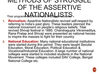 Their programmes and methods of struggle included:
1. Revivalism: Assertive Nationalists revived self-respect by
referring to India’s past glory. These leaders planned the
national movement on people’s religious beliefs. Tilak
revived Shivaji festival in 1895. Chandragupta Vikramaditya,
Rana Pratap and Shivaji were presented as national heroes
to inspire the masses to fight for their country.
2. National Education: Many national educational institutions
were started during this period. They were taught Secular
Education, Moral Education, Political Education &
Vocational/Industrial Education. A large number of national
colleges were started to included students in the National
Movement. These colleges included DAV College, Bengal
National College etc.
12
 