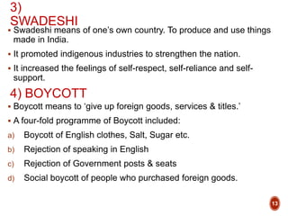 3)
SWADESHI
 Swadeshi means of one’s own country. To produce and use things
made in India.
 It promoted indigenous industries to strengthen the nation.
 It increased the feelings of self-respect, self-reliance and self-
support.
 Boycott means to ‘give up foreign goods, services & titles.’
 A four-fold programme of Boycott included:
a) Boycott of English clothes, Salt, Sugar etc.
b) Rejection of speaking in English
c) Rejection of Government posts & seats
d) Social boycott of people who purchased foreign goods.
4) BOYCOTT
13
 
