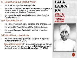 SHER-E-
PUNJAB/
PUNJAB
KESARI)
16
1) Educationist & Forceful Writer
• He wrote a magazine- Young India
• He wrote books like: A Call to Young India, England’s
Debt to India & Political Future of India. He also
wrote a book on ‘National Education.’
• He started Punjabi, Vande Mataram (Urdu Daily) &
People (Weekly).
2) A Social Reformer:
• He started many schools, colleges and orphanages.
• He worked for Arya Samaj & DAV College, Lahore.
• He started Peoples Society for welfare of weaker
section.
3) Political Work outside India:
• He went abroad to get more support. He joined
‘Ghadar Party’ in USA.
Simon Commission: In a procession against Simon
Commission, he was injured in lathi charge. And
a month later he died on November 17, 1928.
 