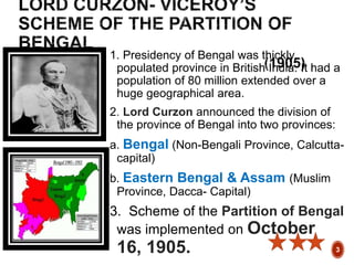 1. Presidency of Bengal was thickly
populated province in British India. It had a
population of 80 million extended over a
huge geographical area.
2. Lord Curzon announced the division of
the province of Bengal into two provinces:
a. Bengal (Non-Bengali Province, Calcutta-
capital)
b. Eastern Bengal & Assam (Muslim
Province, Dacca- Capital)
3. Scheme of the Partition of Bengal
was implemented on October
16, 1905. 3
 