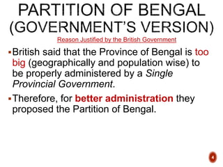Reason Justified by the British Government
British said that the Province of Bengal is too
big (geographically and population wise) to
be properly administered by a Single
Provincial Government.
Therefore, for better administration they
proposed the Partition of Bengal.
4
 